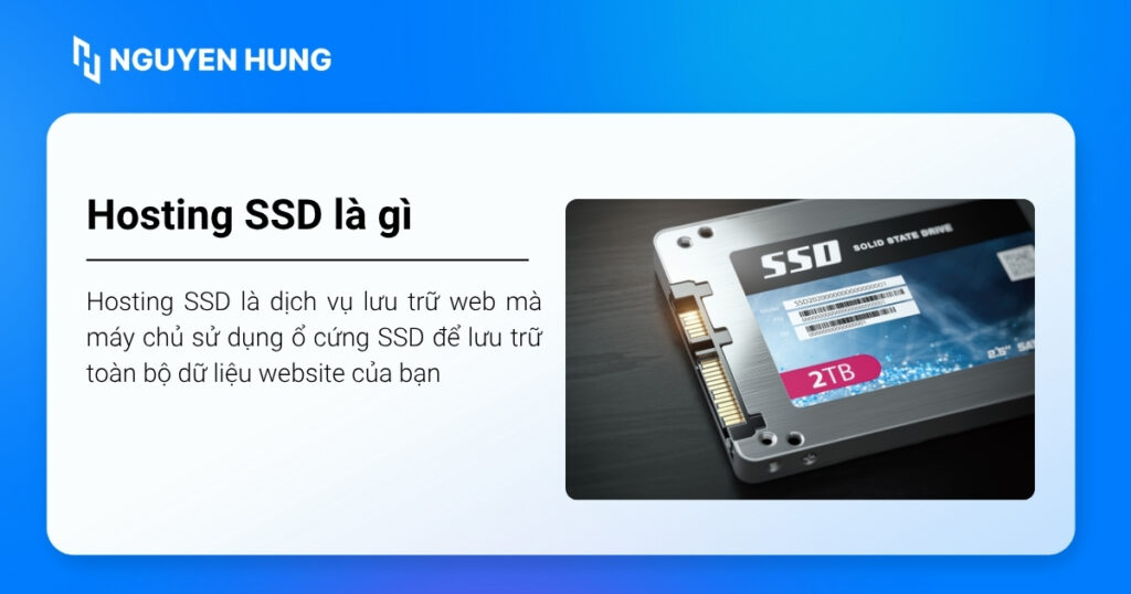 Hosting SSD là dịch vụ lưu trữ web mà máy chủ sử dụng ổ cứng SSD để lưu trữ toàn bộ dữ liệu website của bạn